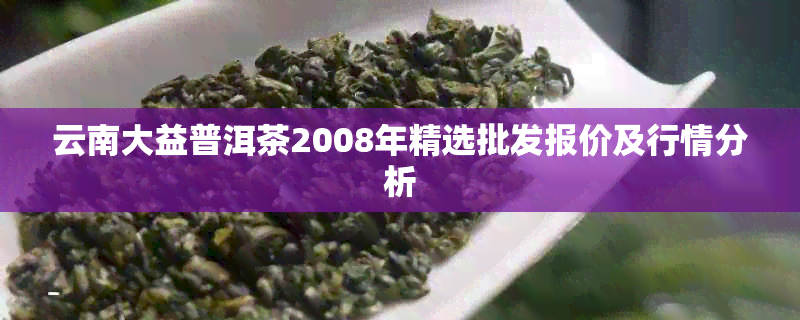 云南大益普洱茶2008年精选批发报价及行情分析