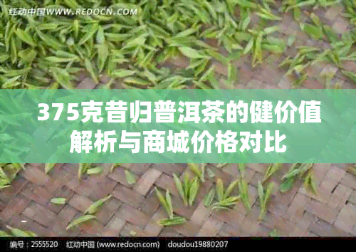 375克昔归普洱茶的健价值解析与商城价格对比