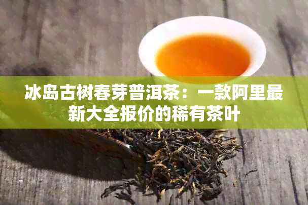 冰岛古树春芽普洱茶：一款阿里最新大全报价的稀有茶叶