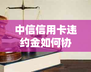 中信信用卡违约金如何协商减免？了解全部步骤和建议，解决您的疑虑