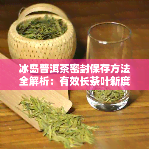 冰岛普洱茶密封保存方法全解析：有效长茶叶新度与风味！