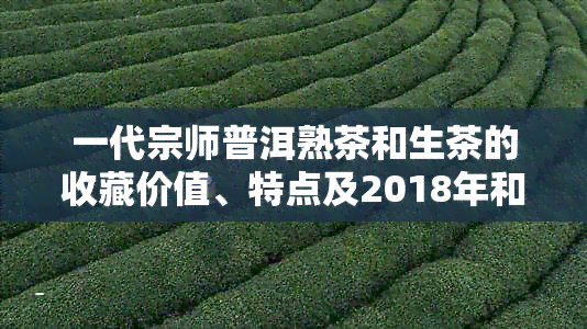 一代宗师普洱熟茶和生茶的收藏价值、特点及2018年和XXXX年的区别。