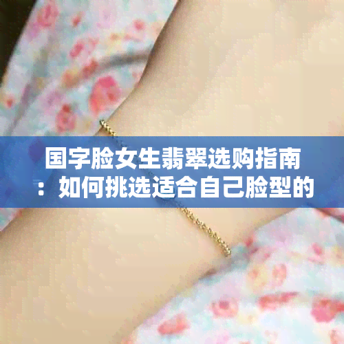 国字脸女生翡翠选购指南：如何挑选适合自己脸型的款式