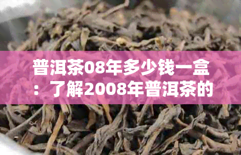 普洱茶08年多少钱一盒：了解2008年普洱茶的价格和饼价