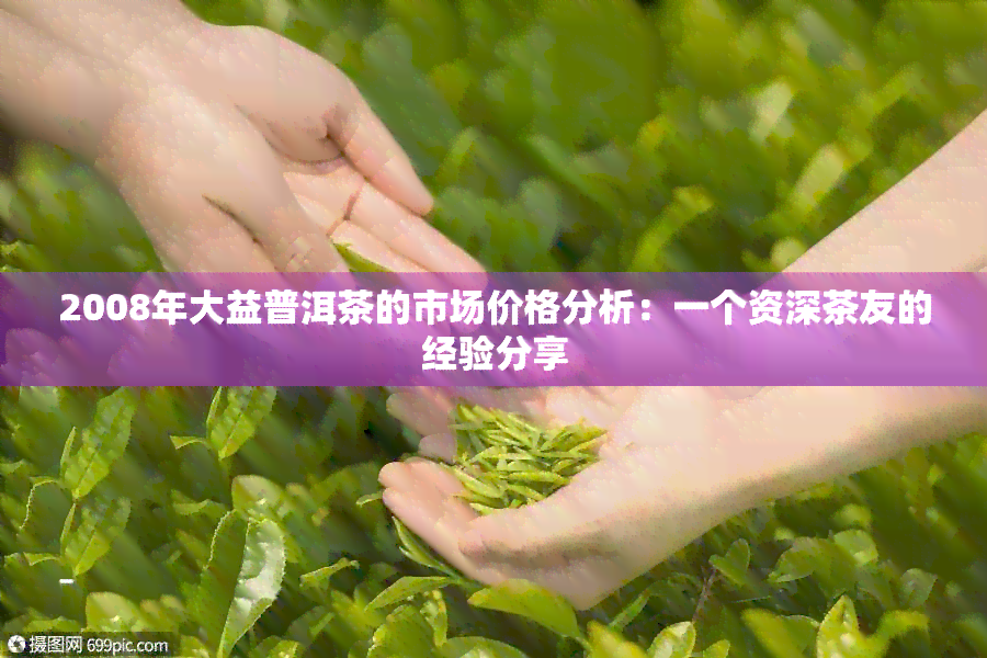 2008年大益普洱茶的市场价格分析：一个资深茶友的经验分享