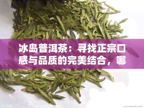 冰岛普洱茶：寻找正宗口感与品质的完美结合，哪家最值得信？