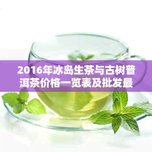 2016年冰岛生茶与古树普洱茶价格一览表及批发最新信息