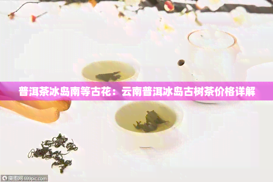 普洱茶冰岛南等古花：云南普洱冰岛古树茶价格详解