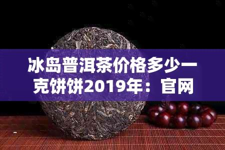 冰岛普洱茶价格多少一克饼饼2019年：官网查询