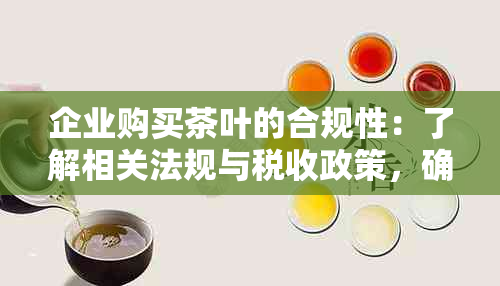 企业购买茶叶的合规性：了解相关法规与税收政策，确保合法经营