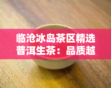 临沧冰岛茶区精选普洱生茶：品质越，口感独特，尽在