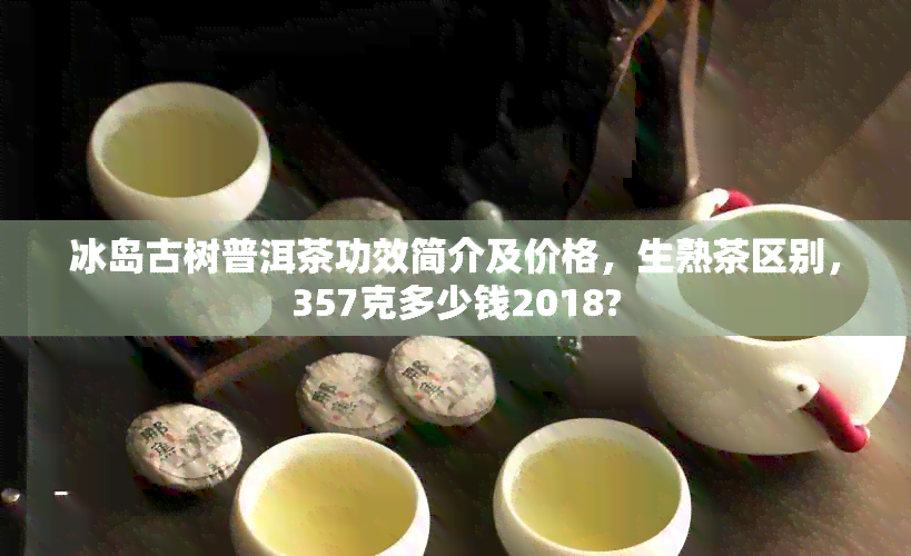 冰岛古树普洱茶功效简介及价格，生熟茶区别，357克多少钱2018?