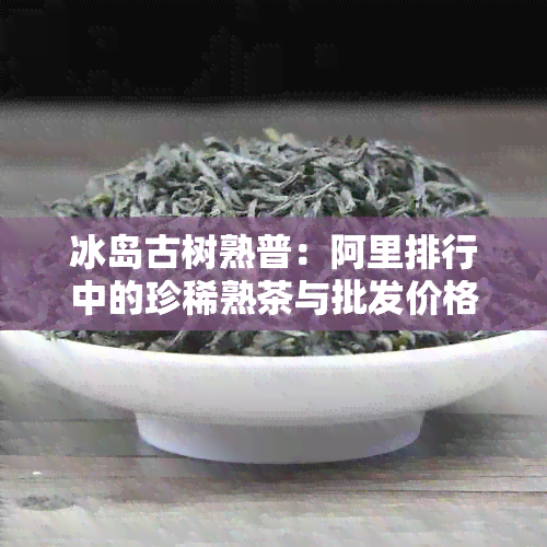 冰岛古树熟普：阿里排行中的珍稀熟茶与批发价格分析