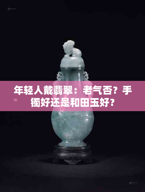 年轻人戴翡翠：老气否？手镯好还是和田玉好？