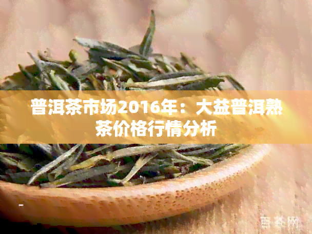 普洱茶市场2016年：大益普洱熟茶价格行情分析