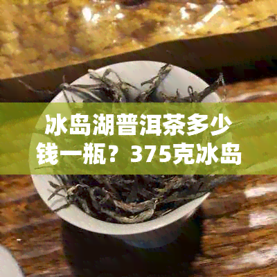 冰岛湖普洱茶多少钱一瓶？375克冰岛湖生普洱茶价格