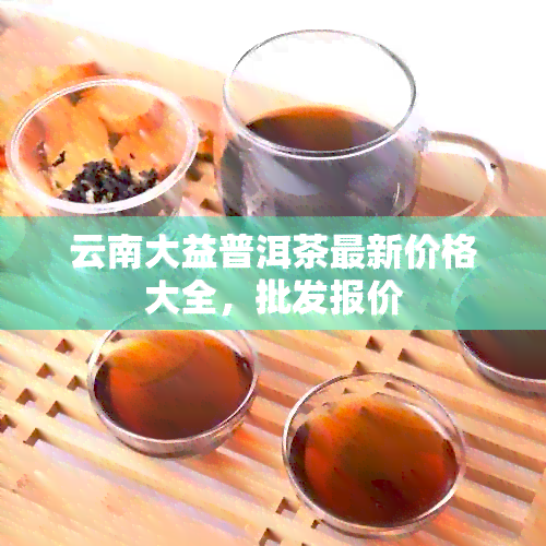 云南大益普洱茶最新价格大全，批发报价