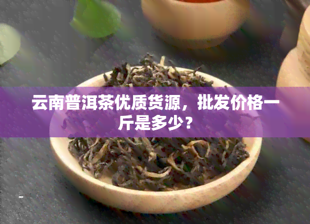 云南普洱茶优质货源，批发价格一斤是多少？