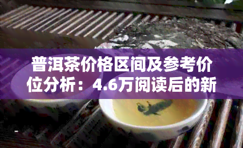 普洱茶价格区间及参考价位分析：4.6万阅读后的新选择