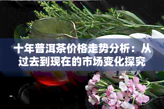 十年普洱茶价格走势分析：从过去到现在的市场变化探究