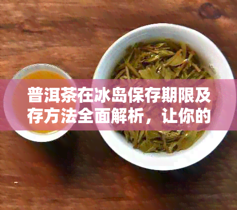 普洱茶在冰岛保存期限及存方法全面解析，让你的冰岛普洱茶更长久的醇香