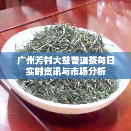 广州芳村大益普洱茶每日实时资讯与市场分析