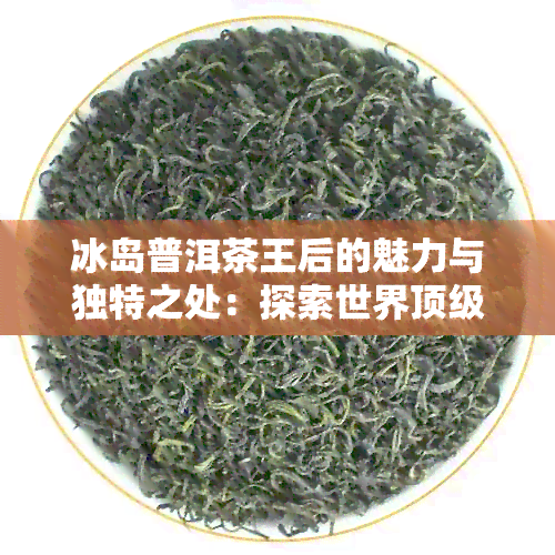 冰岛普洱茶王后的魅力与独特之处：探索世界顶级茶叶的诞生地与制作工艺