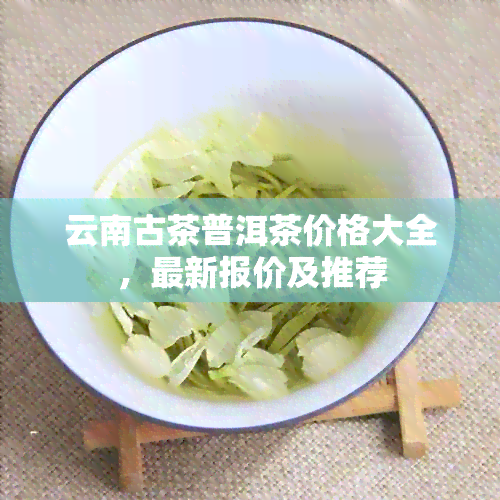 云南古茶普洱茶价格大全，最新报价及推荐