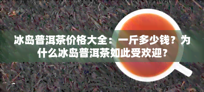 冰岛普洱茶价格大全：一斤多少钱？为什么冰岛普洱茶如此受欢迎？