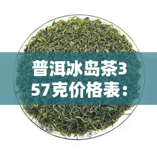 普洱冰岛茶357克价格表：了解这款茶叶的价格，判断是否合适。