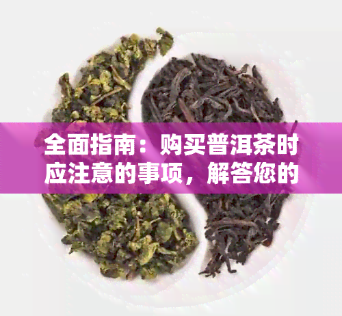 全面指南：购买普洱茶时应注意的事项，解答您的所有疑问