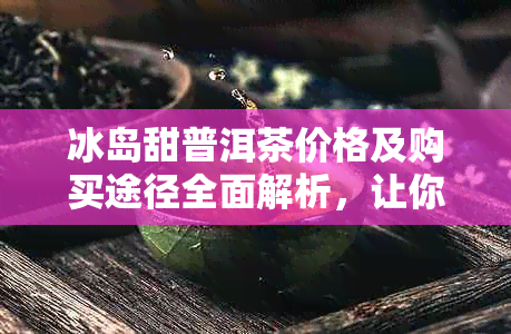 冰岛甜普洱茶价格及购买途径全面解析，让你轻松了解如何选购和消费