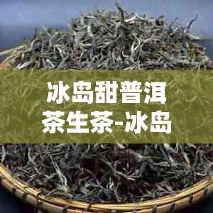 冰岛甜普洱茶生茶-冰岛甜普洱茶生茶357克要多少钱