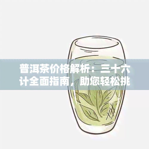 普洱茶价格解析：三十六计全面指南，助您轻松挑选高性价比茶叶