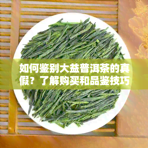 如何鉴别大益普洱茶的真假？了解购买和品鉴技巧，避免上当受骗