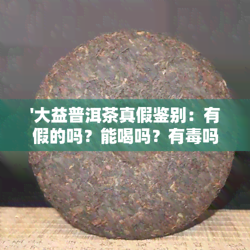 '大益普洱茶真假鉴别：有假的吗？能喝吗？有吗？防伪标怎么看？'