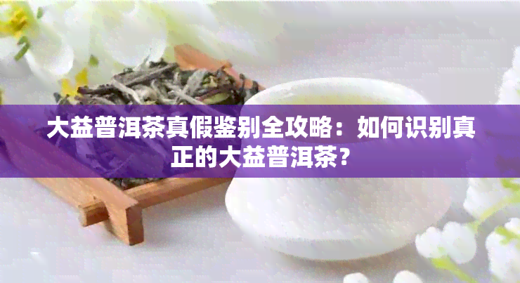 大益普洱茶真假鉴别全攻略：如何识别真正的大益普洱茶？