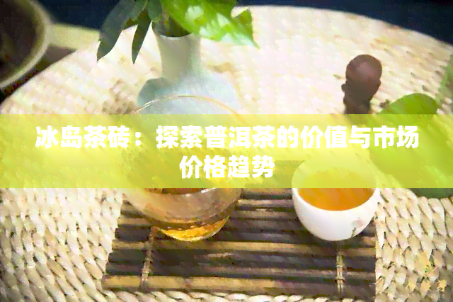 冰岛茶砖：探索普洱茶的价值与市场价格趋势