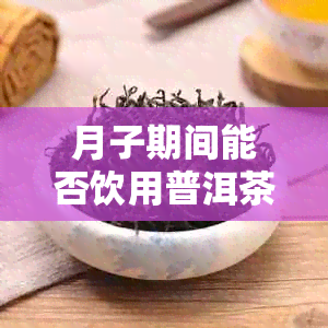 月子期间能否饮用普洱茶？对哺乳期的影响有哪些？