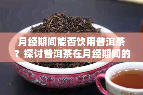 月经期间能否饮用普洱茶？探讨普洱茶在月经期间的适宜性及可能影响