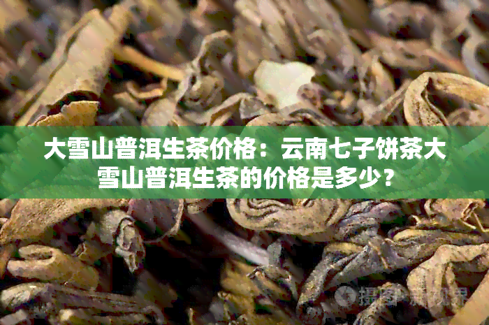 大雪山普洱生茶价格：云南七子饼茶大雪山普洱生茶的价格是多少？