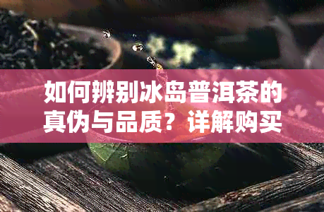 如何辨别冰岛普洱茶的真伪与品质？详解购买与品鉴关键要素