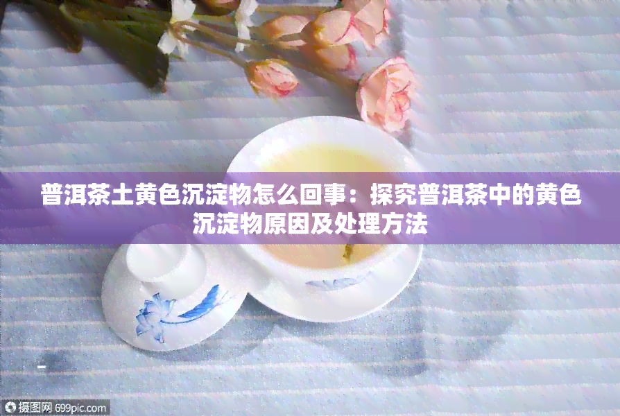 普洱茶土黄色沉淀物怎么回事：探究普洱茶中的黄色沉淀物原因及处理方法