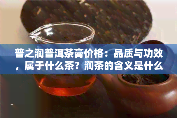 普之润普洱茶膏价格：品质与功效，属于什么茶？润茶的含义是什么？