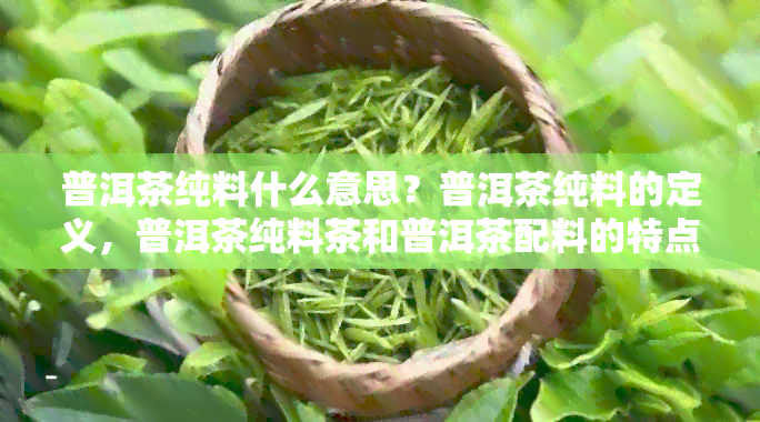 普洱茶纯料什么意思？普洱茶纯料的定义，普洱茶纯料茶和普洱茶配料的特点。