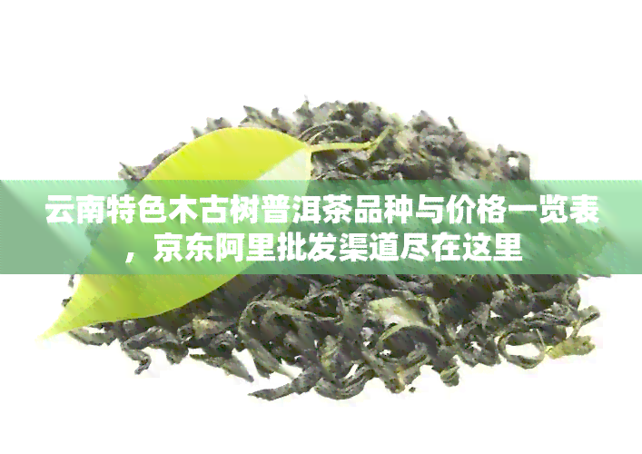 云南特色木古树普洱茶品种与价格一览表，京东阿里批发渠道尽在这里