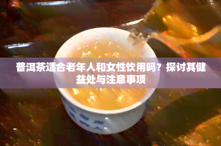 普洱茶适合老年人和女性饮用吗？探讨其健益处与注意事项