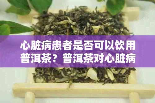 心脏病患者是否可以饮用普洱茶？普洱茶对心脏病患者的影响及注意事项解析