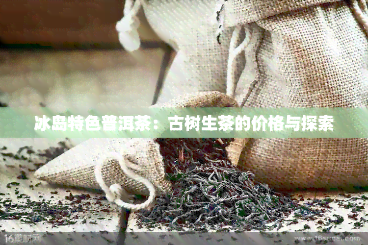 冰岛特色普洱茶：古树生茶的价格与探索