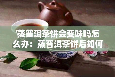 '蒸普洱茶饼会变味吗怎么办：蒸普洱茶饼后如何避免变味及正确处理方法'